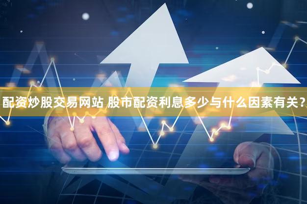 配资炒股交易网站 股市配资利息多少与什么因素有关？