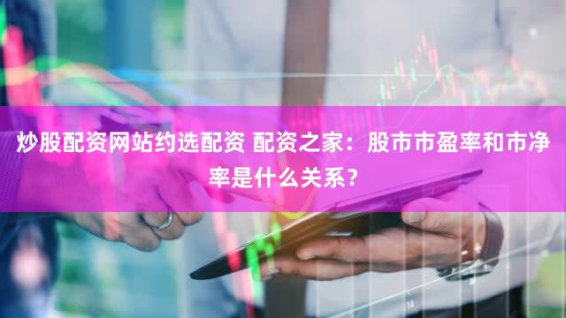 炒股配资网站约选配资 配资之家：股市市盈率和市净率是什么关系？