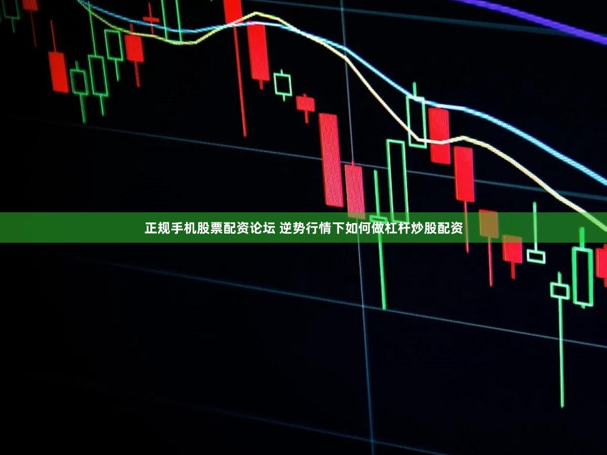 正规手机股票配资论坛 逆势行情下如何做杠杆炒股配资