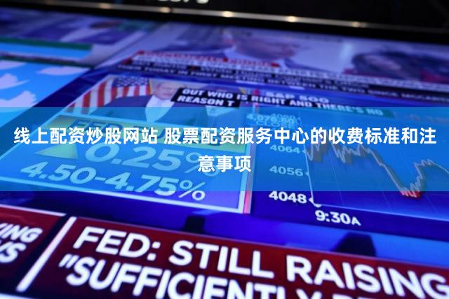 线上配资炒股网站 股票配资服务中心的收费标准和注意事项