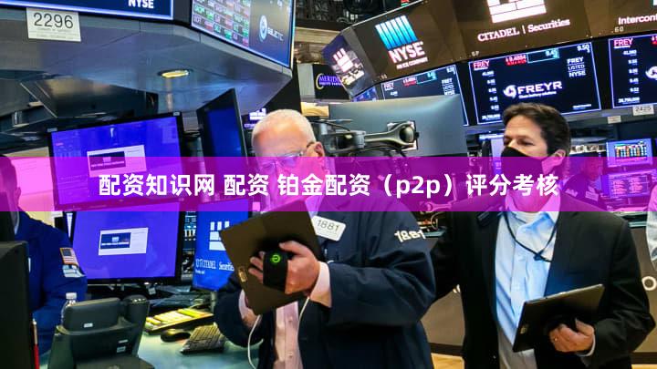 配资知识网 配资 铂金配资（p2p）评分考核