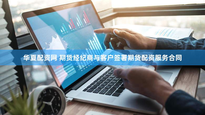 华夏配资网 期货经纪商与客户签署期货配资服务合同