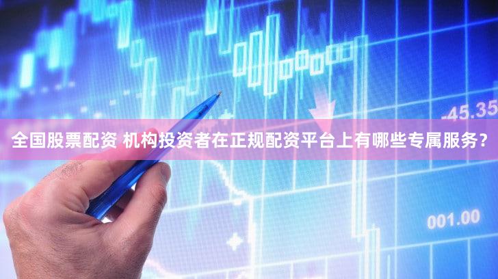 全国股票配资 机构投资者在正规配资平台上有哪些专属服务？