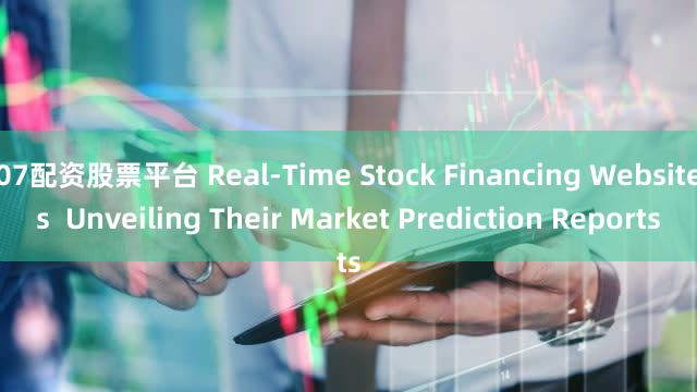 07配资股票平台 Real-Time Stock Financing Websites  Unveiling Their Market Prediction Reports