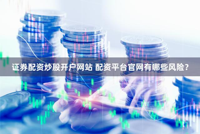 证券配资炒股开户网站 配资平台官网有哪些风险？