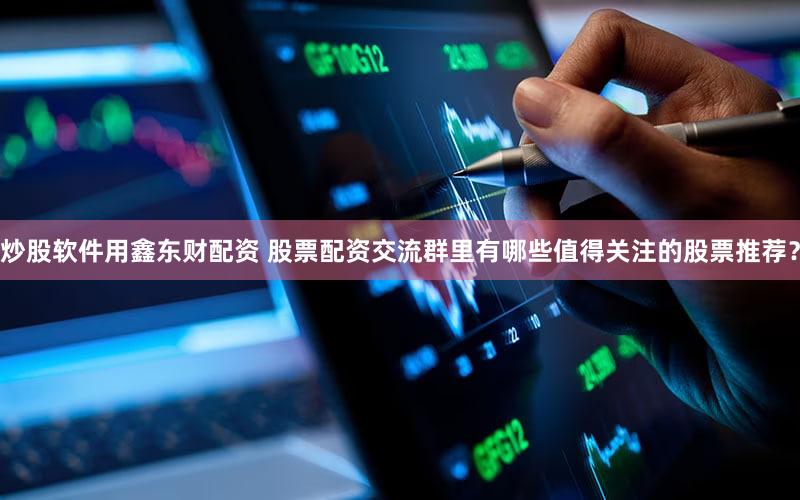 炒股软件用鑫东财配资 股票配资交流群里有哪些值得关注的股票推荐？