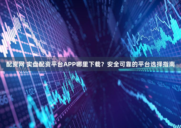 配资网 实盘配资平台APP哪里下载？安全可靠的平台选择指南