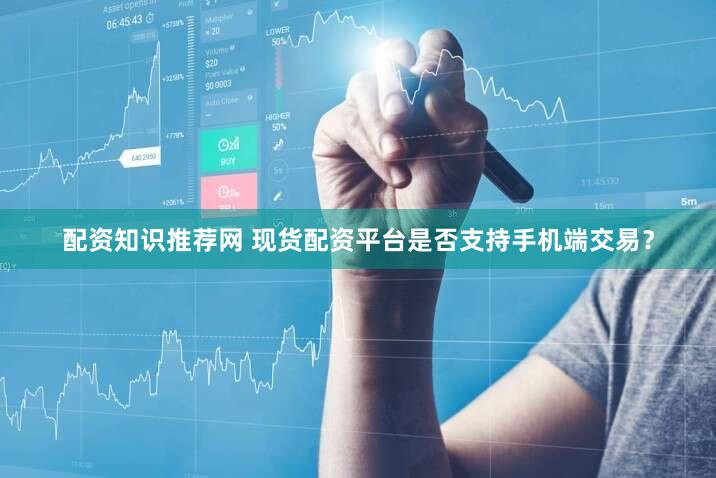 配资知识推荐网 现货配资平台是否支持手机端交易？