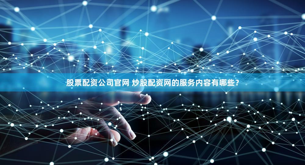股票配资公司官网 炒股配资网的服务内容有哪些？