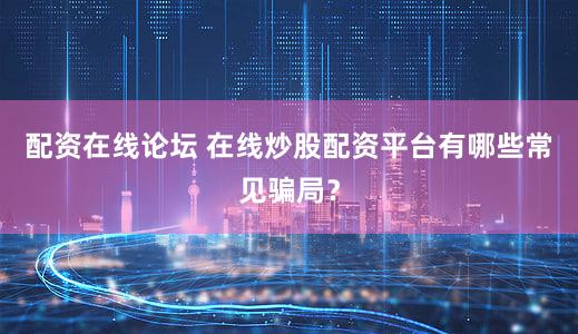 配资在线论坛 在线炒股配资平台有哪些常见骗局？