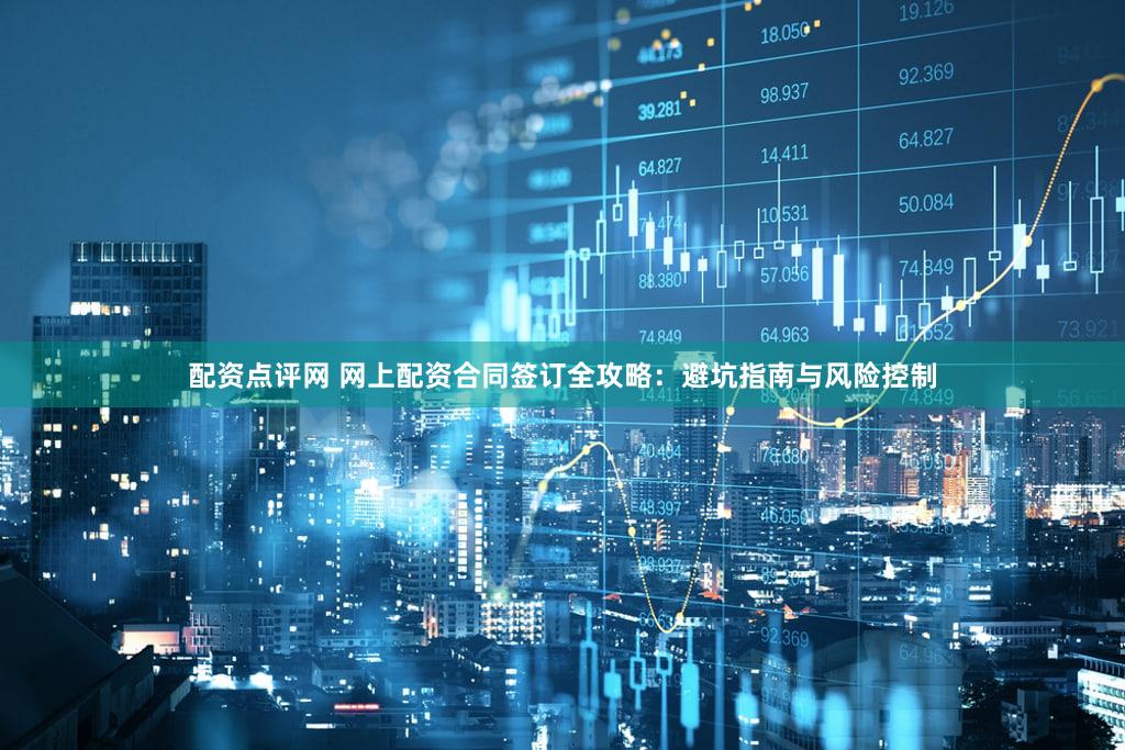 配资点评网 网上配资合同签订全攻略：避坑指南与风险控制