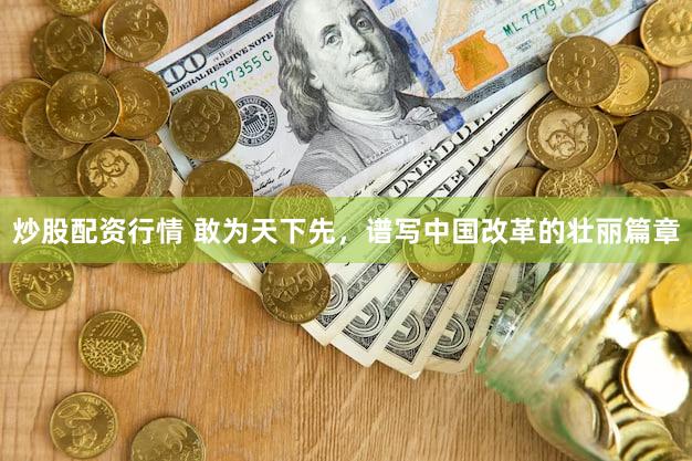 炒股配资行情 敢为天下先，谱写中国改革的壮丽篇章