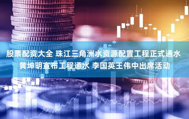 股票配资大全 珠江三角洲水资源配置工程正式通水 黄坤明宣布工程通水 李国英王伟中出席活动