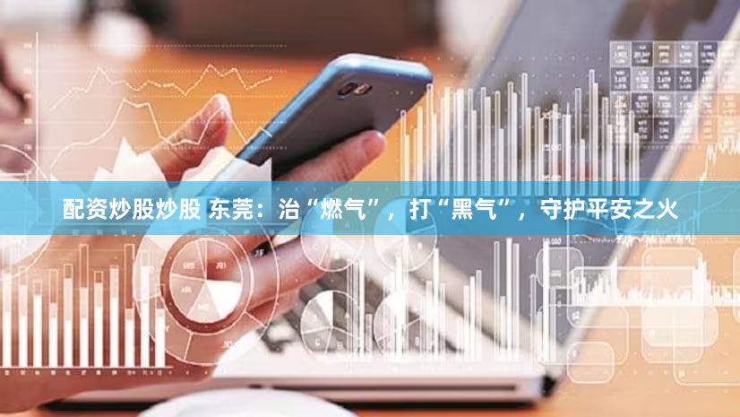 配资炒股炒股 东莞：治“燃气”，打“黑气”，守护平安之火