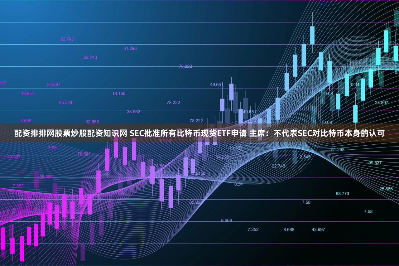 配资排排网股票炒股配资知识网 SEC批准所有比特币现货ETF申请 主席：不代表SEC对比特币本身的认可