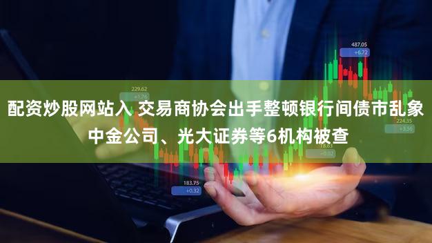 配资炒股网站入 交易商协会出手整顿银行间债市乱象 中金公司、光大证券等6机构被查