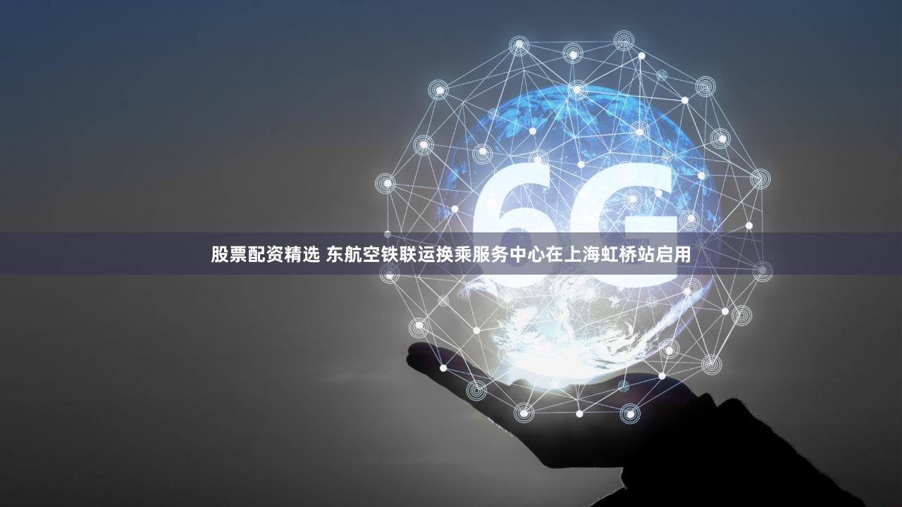 股票配资精选 东航空铁联运换乘服务中心在上海虹桥站启用