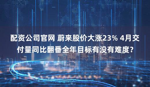 配资公司官网 蔚来股价大涨23% 4月交付量同比翻番全年目标有没有难度？