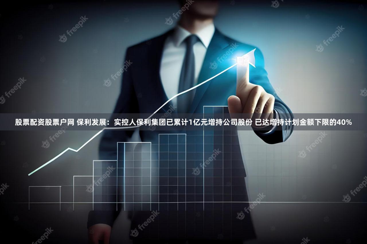 股票配资股票户网 保利发展：实控人保利集团已累计1亿元增持公司股份 已达增持计划金额下限的40%