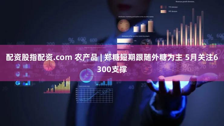 配资股指配资.com 农产品 | 郑糖短期跟随外糖为主 5月关注6300支撑