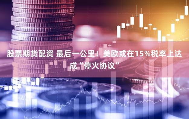 股票期货配资 最后一公里！美欧或在15%税率上达成“停火协议”