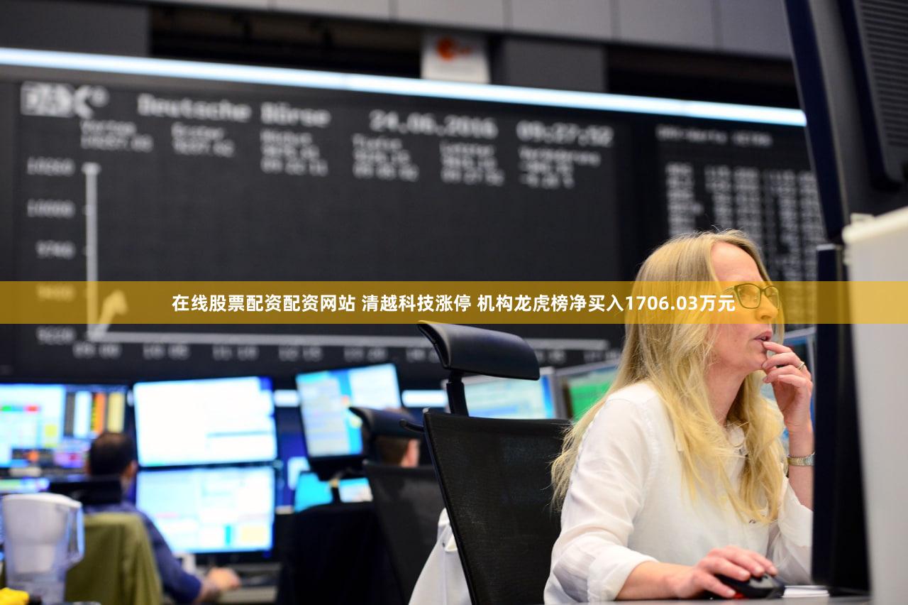 在线股票配资配资网站 清越科技涨停 机构龙虎榜净买入1706.03万元