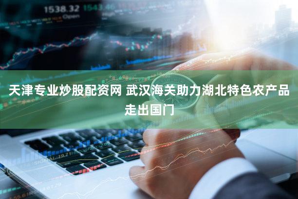 天津专业炒股配资网 武汉海关助力湖北特色农产品走出国门