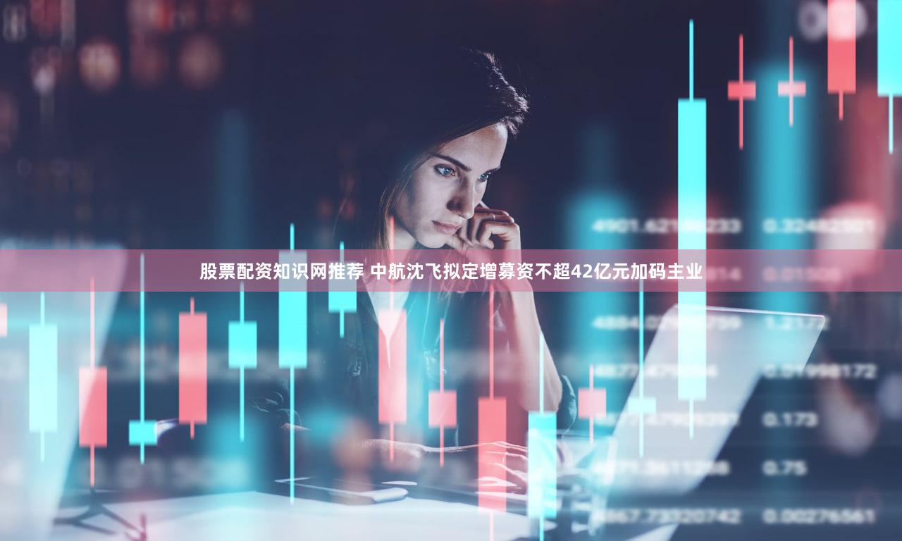 股票配资知识网推荐 中航沈飞拟定增募资不超42亿元加码主业