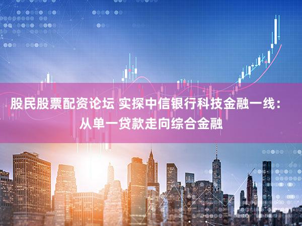 股民股票配资论坛 实探中信银行科技金融一线： 从单一贷款走向综合金融