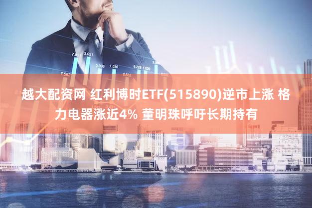 越大配资网 红利博时ETF(515890)逆市上涨 格力电器涨近4% 董明珠呼吁长期持有
