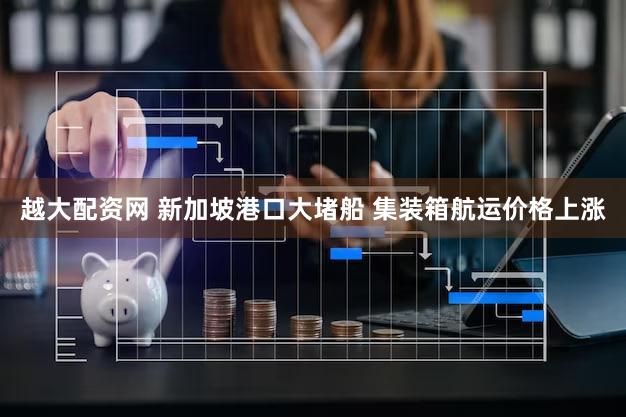 越大配资网 新加坡港口大堵船 集装箱航运价格上涨