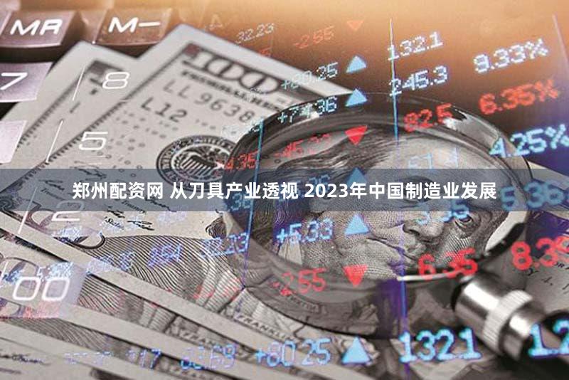 郑州配资网 从刀具产业透视 2023年中国制造业发展