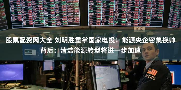 股票配资网大全 刘明胜重掌国家电投！能源央企密集换帅背后：清洁能源转型将进一步加速