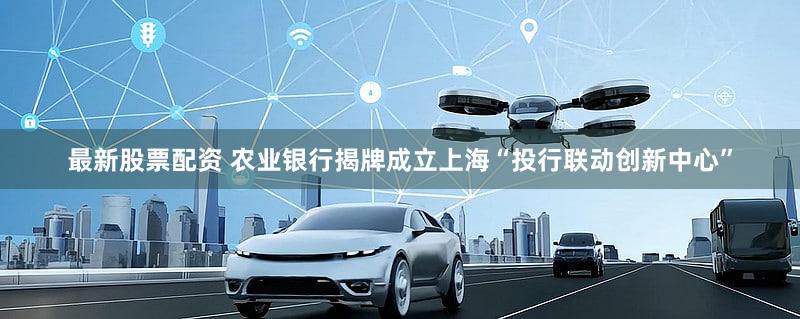 最新股票配资 农业银行揭牌成立上海“投行联动创新中心”