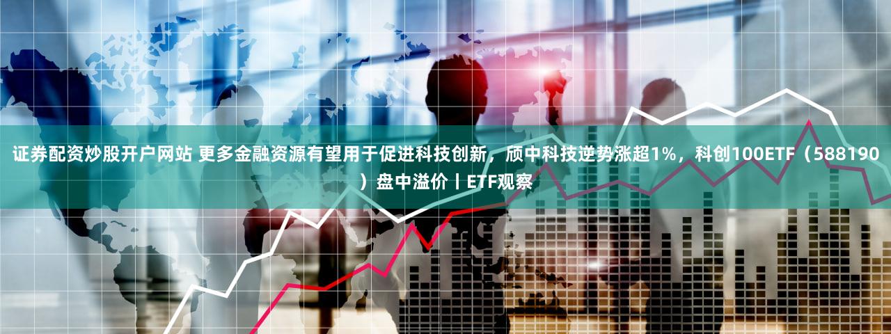 证券配资炒股开户网站 更多金融资源有望用于促进科技创新，颀中科技逆势涨超1%，科创100ETF（588190）盘中溢价丨ETF观察