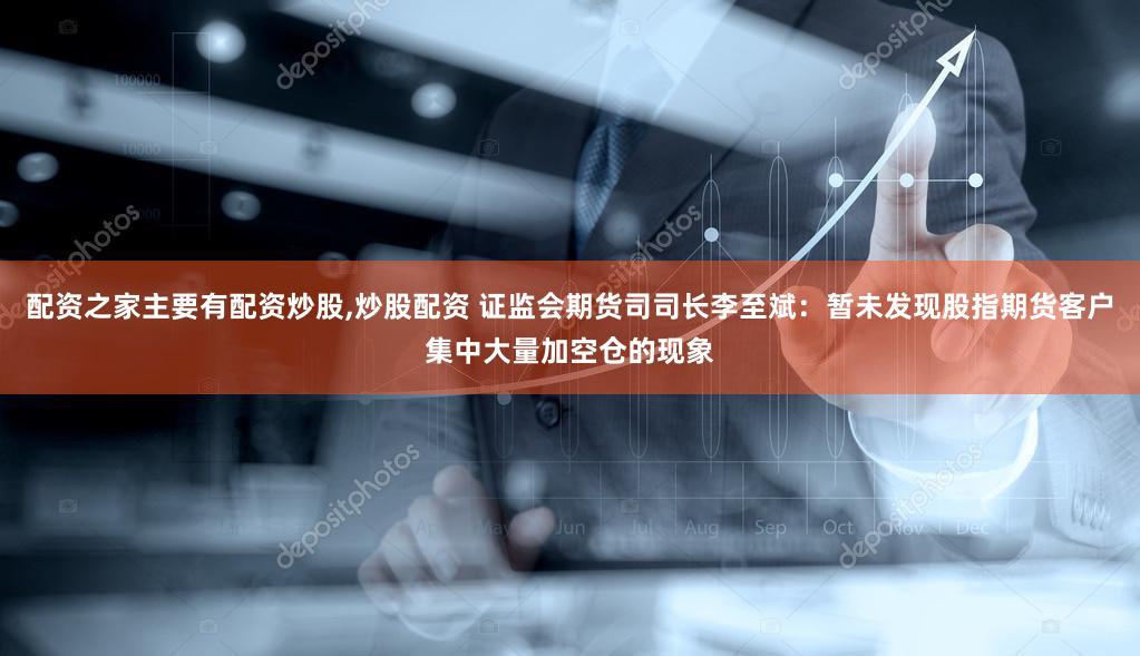 配资之家主要有配资炒股,炒股配资 证监会期货司司长李至斌：暂未发现股指期货客户集中大量加空仓的现象