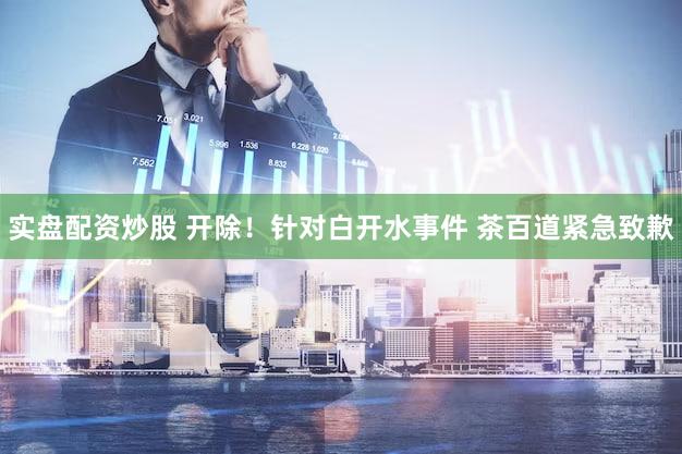 实盘配资炒股 开除！针对白开水事件 茶百道紧急致歉