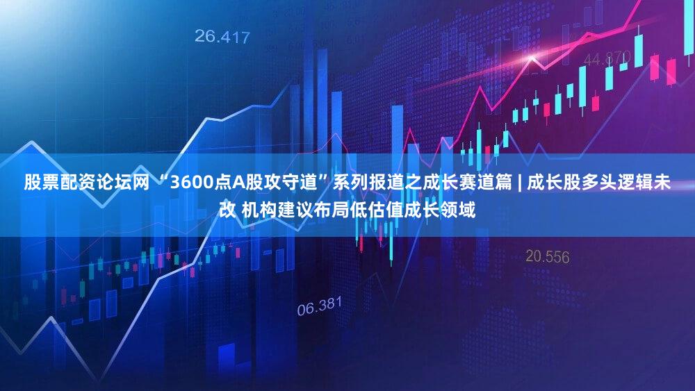 股票配资论坛网 “3600点A股攻守道”系列报道之成长赛道篇 | 成长股多头逻辑未改 机构建议布局低估值成长领域