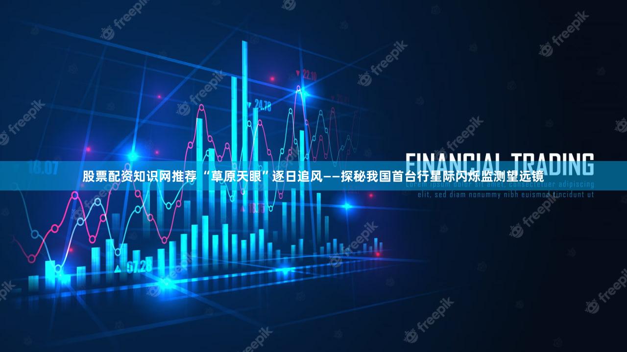 股票配资知识网推荐 “草原天眼”逐日追风——探秘我国首台行星际闪烁监测望远镜