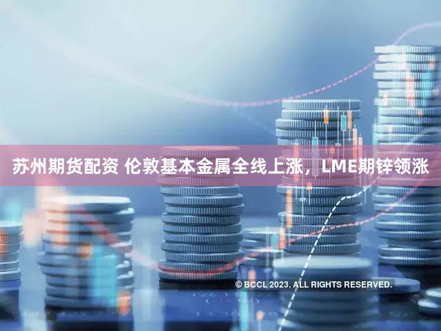 苏州期货配资 伦敦基本金属全线上涨，LME期锌领涨