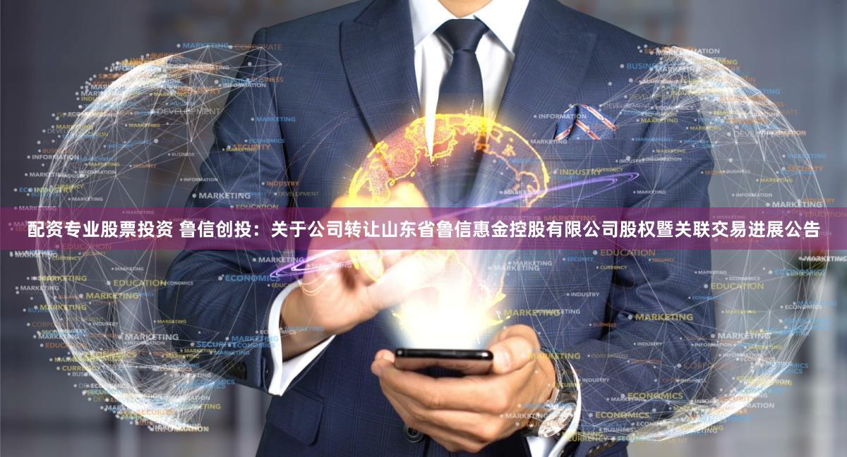 配资专业股票投资 鲁信创投：关于公司转让山东省鲁信惠金控股有限公司股权暨关联交易进展公告