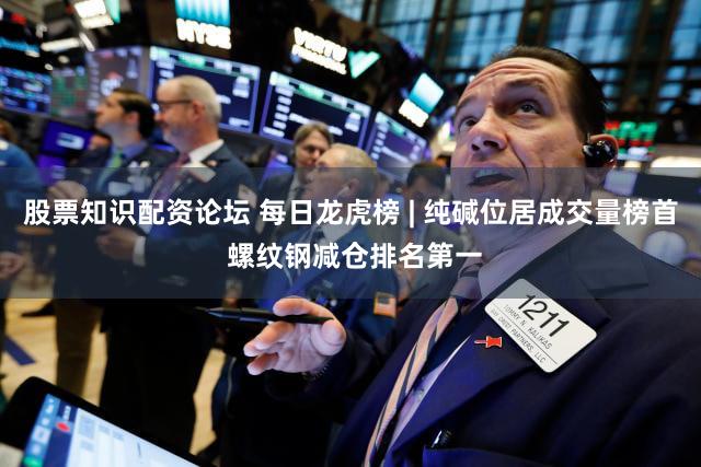 股票知识配资论坛 每日龙虎榜 | 纯碱位居成交量榜首 螺纹钢减仓排名第一