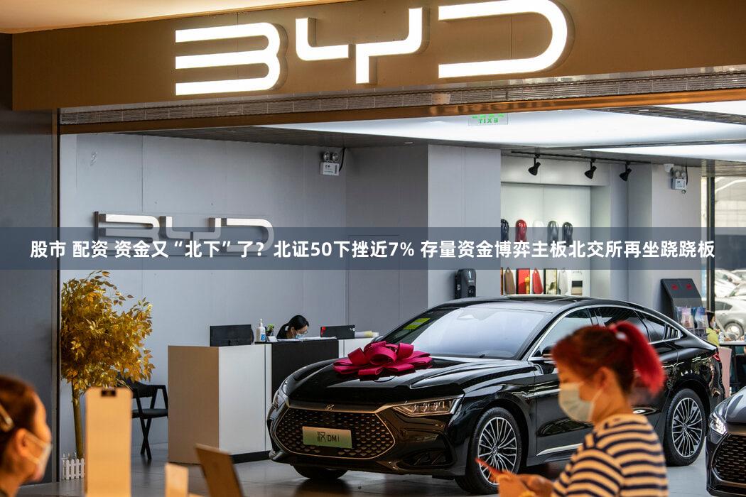 股市 配资 资金又“北下”了？北证50下挫近7% 存量资金博弈主板北交所再坐跷跷板