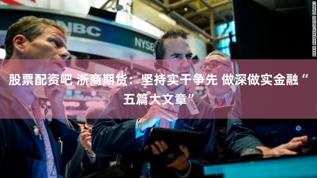 股票配资吧 浙商期货：坚持实干争先 做深做实金融“五篇大文章”