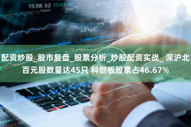 配资炒股_股市复盘_股票分析_炒股配资实战_ 深沪北百元股数量达45只 科创板股票占46.67%