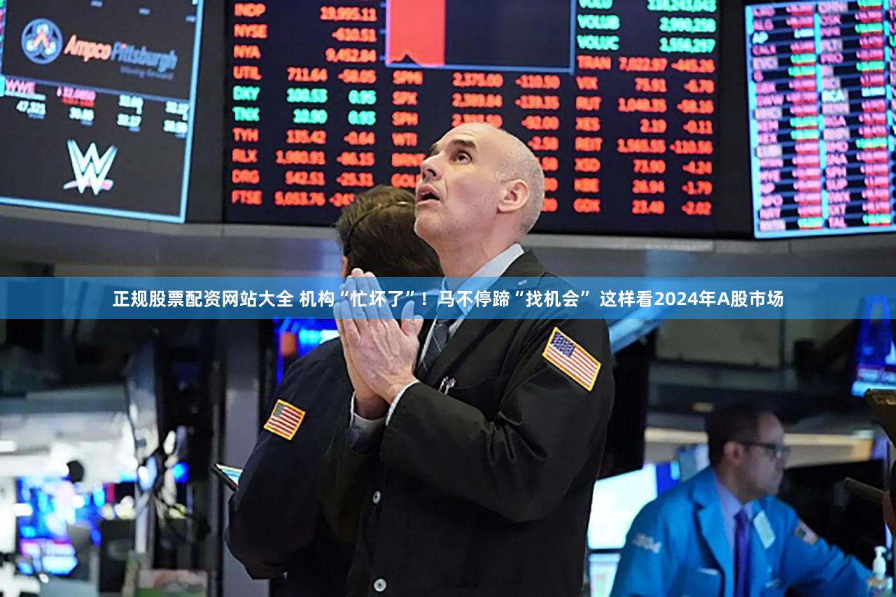 正规股票配资网站大全 机构“忙坏了”！马不停蹄“找机会” 这样看2024年A股市场