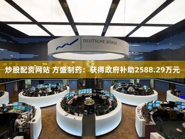 炒股配资网站 方盛制药：获得政府补助2588.29万元