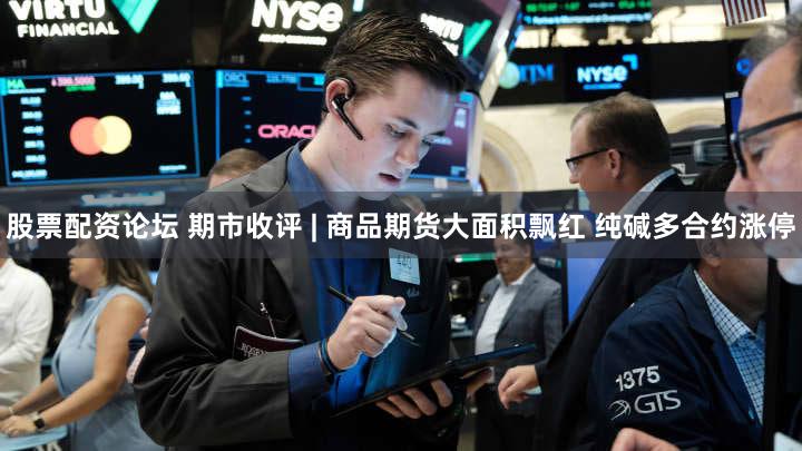 股票配资论坛 期市收评 | 商品期货大面积飘红 纯碱多合约涨停