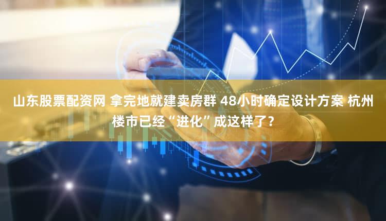 山东股票配资网 拿完地就建卖房群 48小时确定设计方案 杭州楼市已经“进化”成这样了？