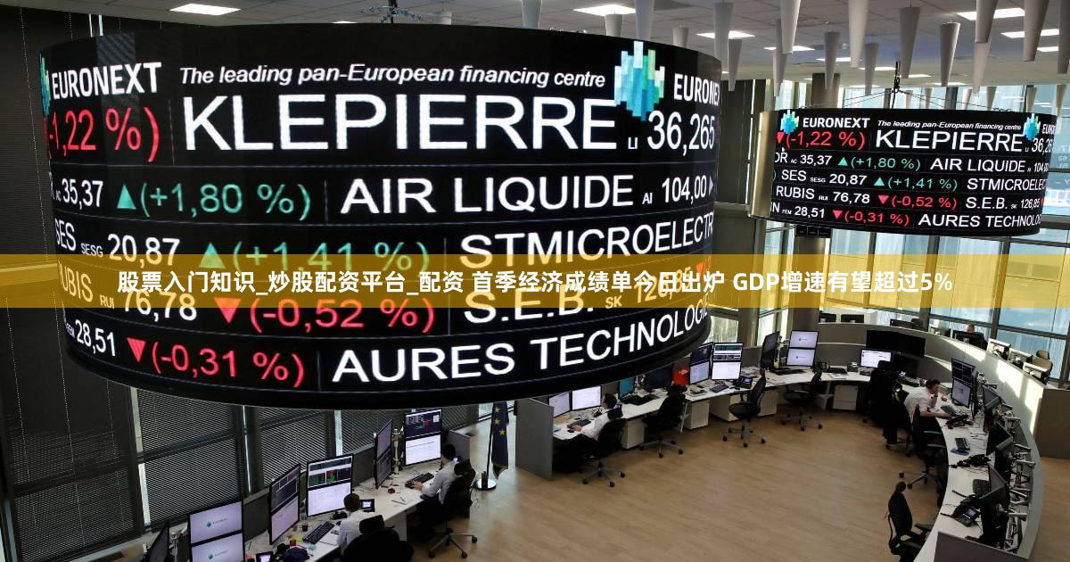 股票入门知识_炒股配资平台_配资 首季经济成绩单今日出炉 GDP增速有望超过5%